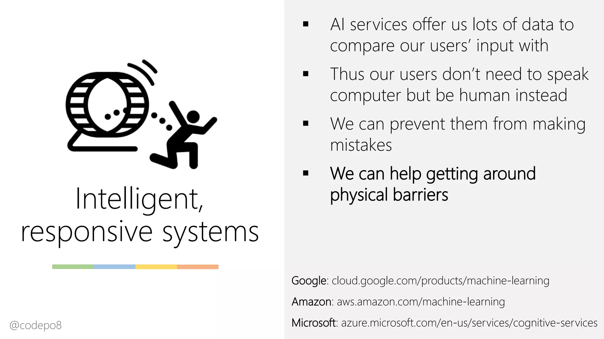 Intelligent,
responsive systems
▪ AI services offer us lots of data to
compare our users’ input with
▪ Thus our users don’t need to speak
computer but be human instead
▪ We can prevent them from making
mistakes
▪ We can help getting around
physical barriers
Google: cloud.google.com/products/machine-learning
Amazon: aws.amazon.com/machine-learning
Microsoft: azure.microsoft.com/en-us/services/cognitive-services@codepo8
 