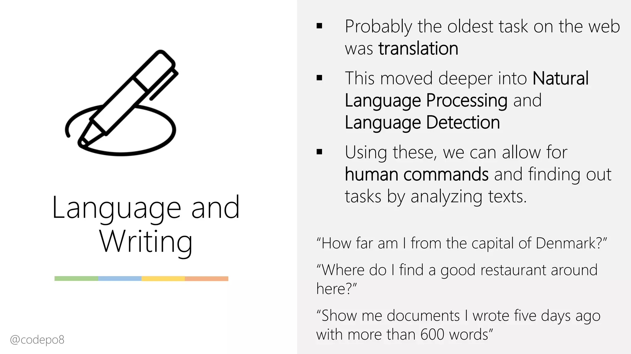 Language and
Writing
▪ Probably the oldest task on the web
was translation
▪ This moved deeper into Natural
Language Processing and
Language Detection
▪ Using these, we can allow for
human commands and finding out
tasks by analyzing texts.
“How far am I from the capital of Denmark?”
“Where do I find a good restaurant around
here?”
“Show me documents I wrote five days ago
with more than 600 words”@codepo8
 