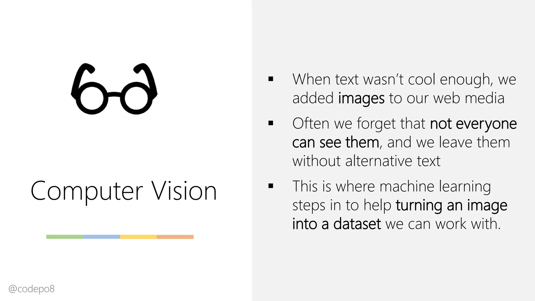 Computer Vision
▪ When text wasn’t cool enough, we
added images to our web media
▪ Often we forget that not everyone
can see them, and we leave them
without alternative text
▪ This is where machine learning
steps in to help turning an image
into a dataset we can work with.
@codepo8
 