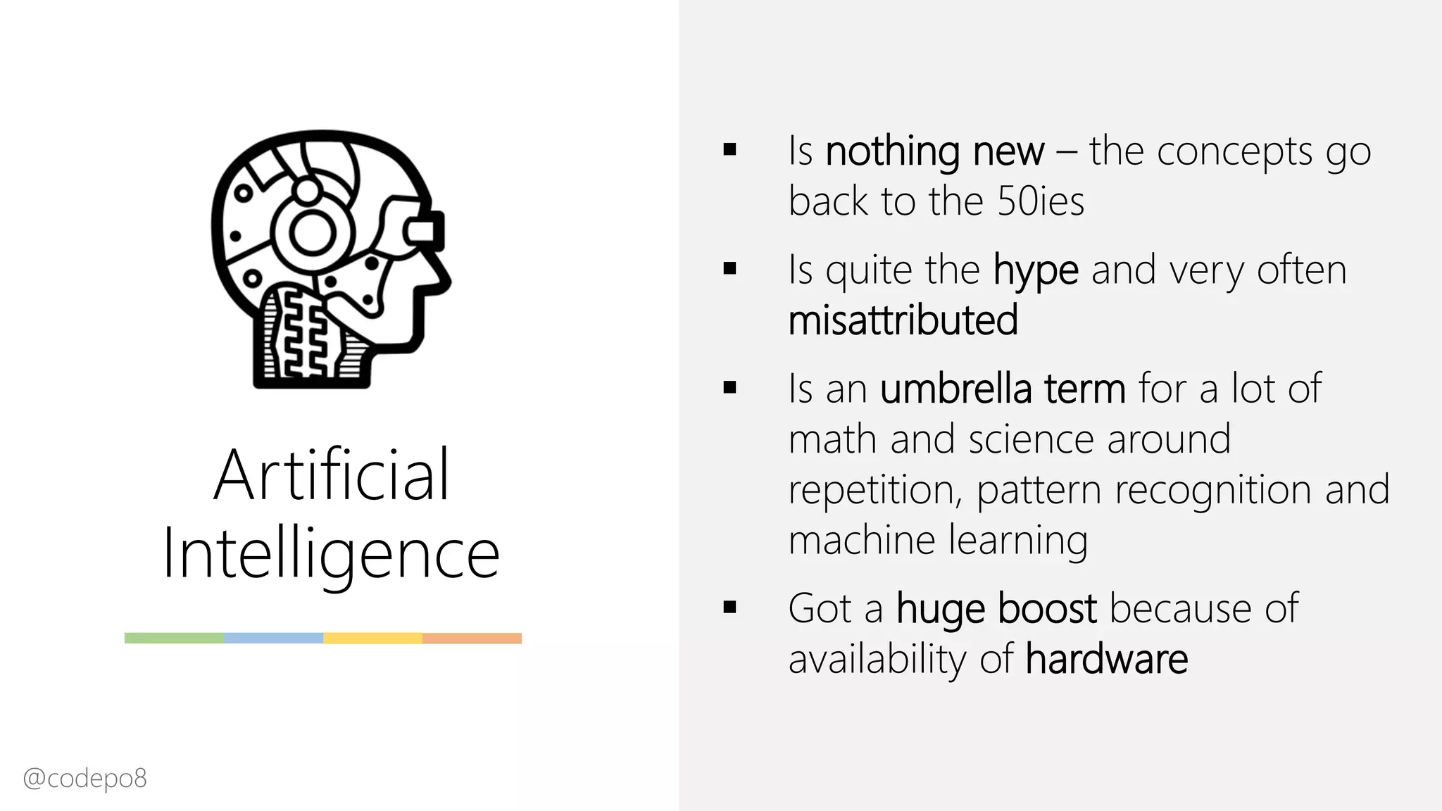 Artificial
Intelligence
▪ Is nothing new – the concepts go
back to the 50ies
▪ Is quite the hype and very often
misattributed
▪ Is an umbrella term for a lot of
math and science around
repetition, pattern recognition and
machine learning
▪ Got a huge boost because of
availability of hardware
@codepo8
 