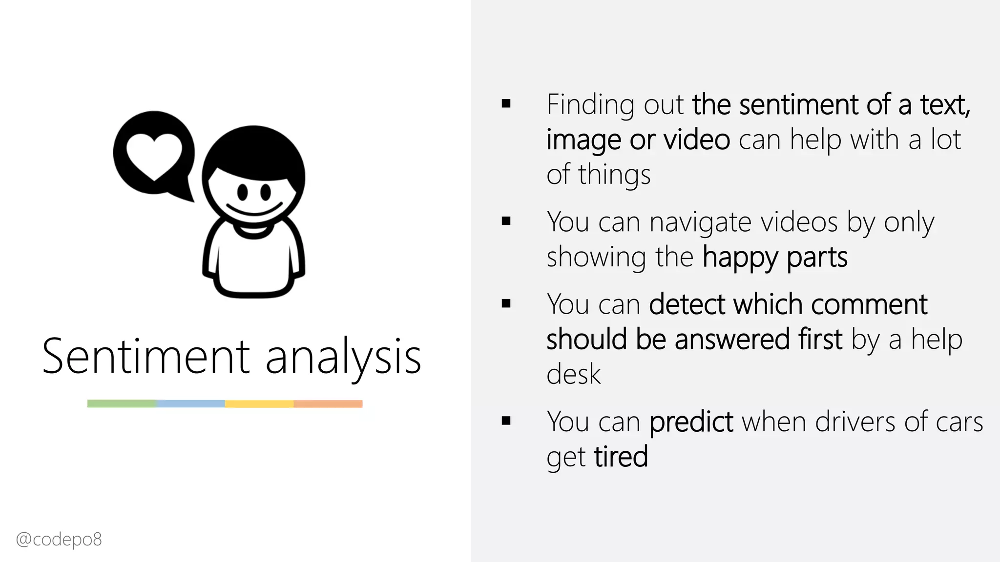 Sentiment analysis
▪ Finding out the sentiment of a text,
image or video can help with a lot
of things
▪ You can navigate videos by only
showing the happy parts
▪ You can detect which comment
should be answered first by a help
desk
▪ You can predict when drivers of cars
get tired
@codepo8
 
