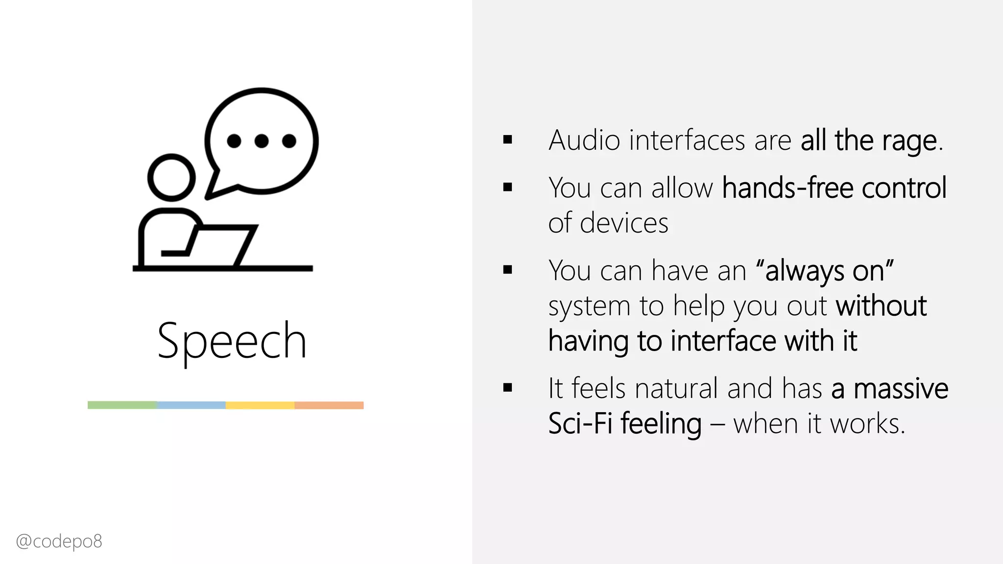 Speech
▪ Audio interfaces are all the rage.
▪ You can allow hands-free control
of devices
▪ You can have an “always on”
system to help you out without
having to interface with it
▪ It feels natural and has a massive
Sci-Fi feeling – when it works.
@codepo8
 