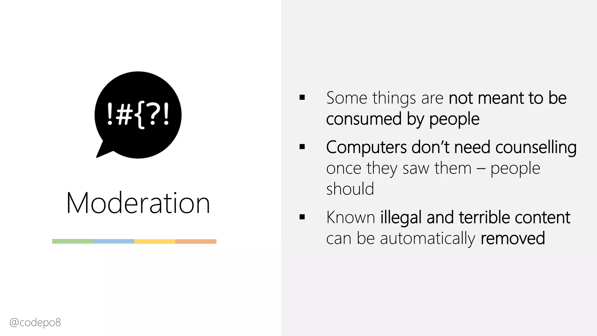 Moderation
▪ Some things are not meant to be
consumed by people
▪ Computers don’t need counselling
once they saw them – people
should
▪ Known illegal and terrible content
can be automatically removed
@codepo8
 