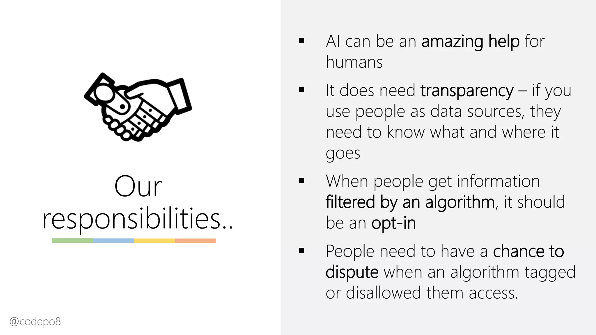Our
responsibilities..
▪ AI can be an amazing help for
humans
▪ It does need transparency – if you
use people as data sources, they
need to know what and where it
goes
▪ When people get information
filtered by an algorithm, it should
be an opt-in
▪ People need to have a chance to
dispute when an algorithm tagged
or disallowed them access.
@codepo8
 