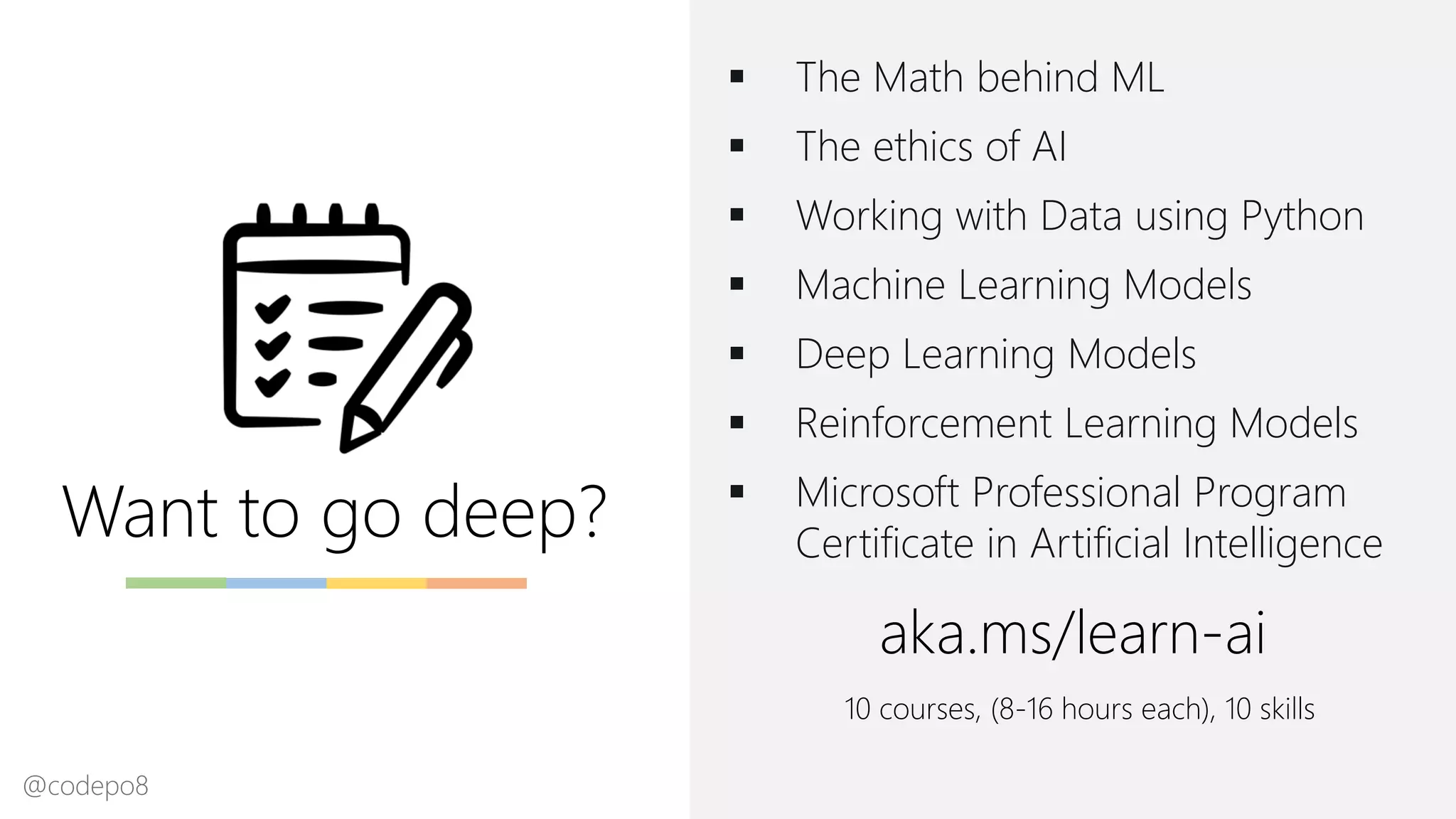 Want to go deep?
▪ The Math behind ML
▪ The ethics of AI
▪ Working with Data using Python
▪ Machine Learning Models
▪ Deep Learning Models
▪ Reinforcement Learning Models
▪ Microsoft Professional Program
Certificate in Artificial Intelligence
aka.ms/learn-ai
10 courses, (8-16 hours each), 10 skills
@codepo8
 