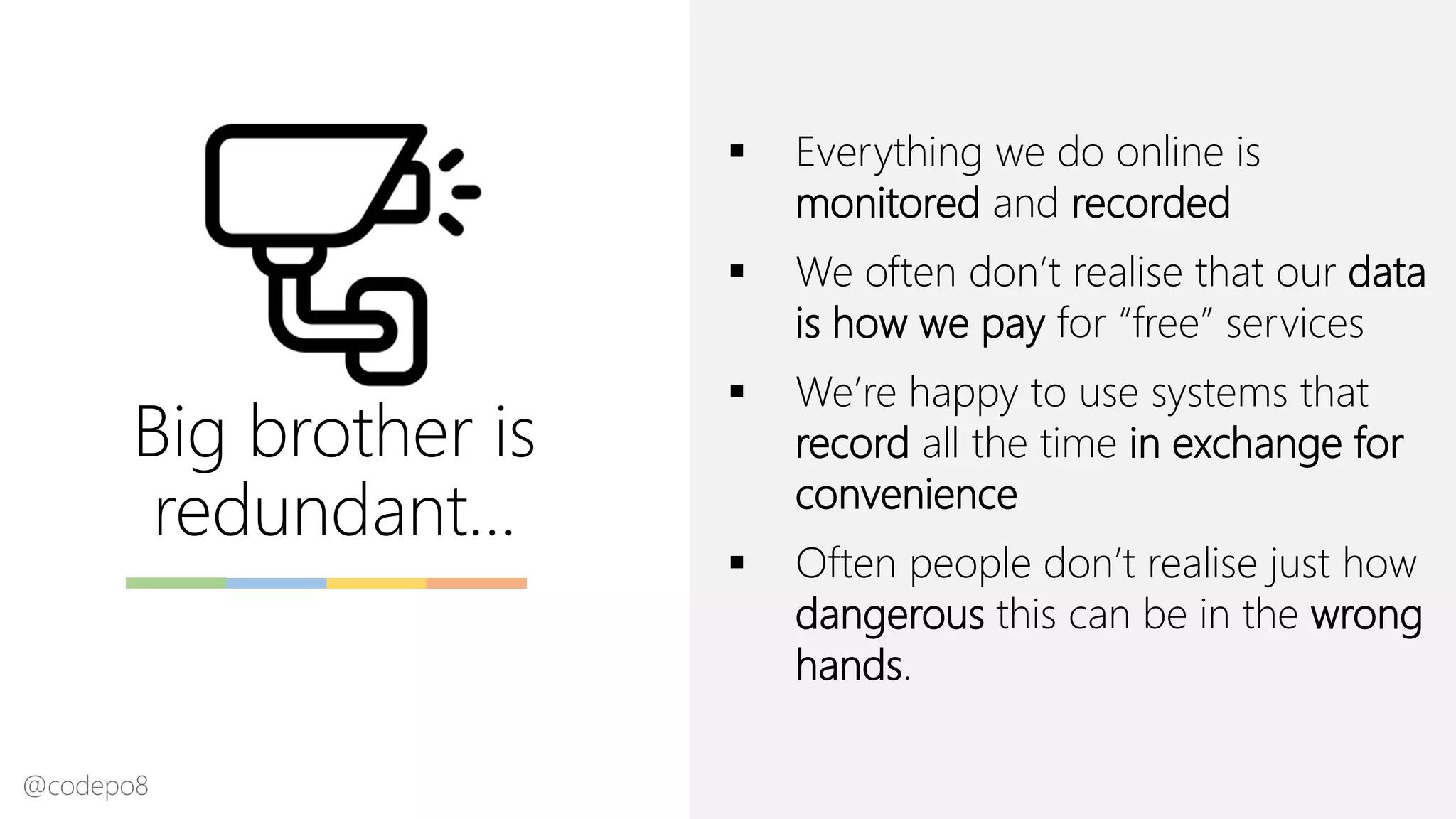Big brother is
redundant…
▪ Everything we do online is
monitored and recorded
▪ We often don’t realise that our data
is how we pay for “free” services
▪ We’re happy to use systems that
record all the time in exchange for
convenience
▪ Often people don’t realise just how
dangerous this can be in the wrong
hands.
@codepo8
 