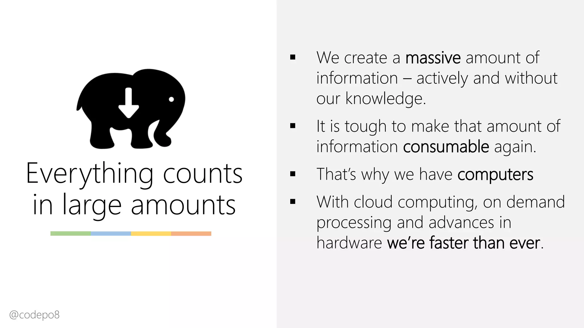 Everything counts
in large amounts
▪ We create a massive amount of
information – actively and without
our knowledge.
▪ It is tough to make that amount of
information consumable again.
▪ That’s why we have computers
▪ With cloud computing, on demand
processing and advances in
hardware we’re faster than ever.
@codepo8
 