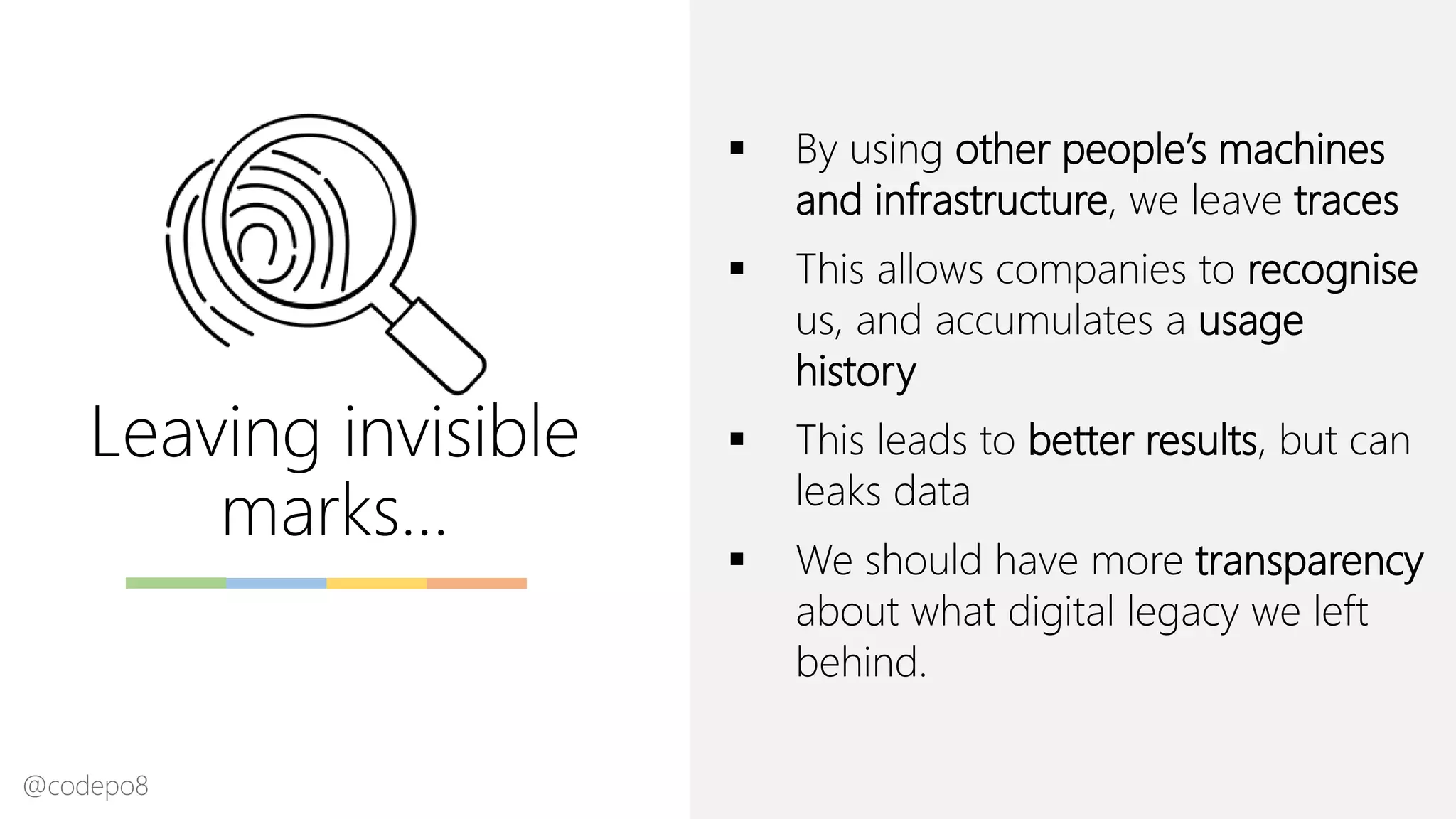 Leaving invisible
marks…
▪ By using other people’s machines
and infrastructure, we leave traces
▪ This allows companies to recognise
us, and accumulates a usage
history
▪ This leads to better results, but can
leaks data
▪ We should have more transparency
about what digital legacy we left
behind.
@codepo8
 