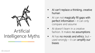 Artificial
Intelligence Myths
▪ AI can’t replace a thinking, creative
human
▪ AI can not magically fill gaps with
perfect information – it can only
compare and assume
▪ AI doesn’t learn in a creative
fashion. It makes no assumptions
▪ AI has no morals and ethics, but –
used wrongly – it can amplify our
biases
@codepo8
 