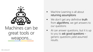 Machines can be
great tools or
weapons…
▪ Machine Learning is all about
returning assumptions
▪ We don’t get any definitive truth
from algorithms, we get answers to
our questions
▪ AI can answer questions, but it is up
to you to ask good questions –
generic questions yield assumed
results.
@codepo8
 
