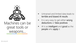 Machines can be
great tools or
weapons…
▪ Untrained and limited data leads to
terrible and biased AI results
▪ It is very easy to get either wrong
deductions or false positives
▪ AI is as intelligent and good as the
people who apply it
@codepo8
 