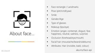 About face…
aka.ms/face-api
▪ Face rectangle / Landmarks
▪ Pose (pitch/roll/yaw)
▪ Smile
▪ Gender/Age
▪ Type of glasses
▪ Makeup (lips/eye)
▪ Emotion (anger, contempt, disgust, fear,
happiness, neutral, sadness, surprise)
▪ Occlusion (forehead/eye/mouth)
▪ Facial hair (moustache/beard/sideburns)
▪ Attributes: Hair (invisible, bald, colour)
@codepo8
 