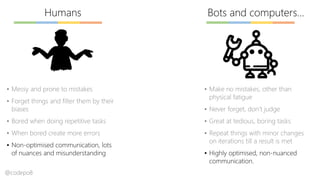 Bots and computers…Humans
▪ Messy and prone to mistakes
▪ Forget things and filter them by their
biases
▪ Bored when doing repetitive tasks
▪ When bored create more errors
▪ Non-optimised communication, lots
of nuances and misunderstanding
▪ Make no mistakes, other than
physical fatigue
▪ Never forget, don’t judge
▪ Great at tedious, boring tasks
▪ Repeat things with minor changes
on iterations till a result is met
▪ Highly optimised, non-nuanced
communication.
@codepo8
 