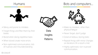 Bots and computers…Humans
▪ Messy and prone to mistakes
▪ Forget things and filter them by their
biases
▪ Bored when doing repetitive tasks
▪ When bored create more errors
▪ Non-optimised communication, lots
of nuances and misunderstanding
▪ Make no mistakes, other than
physical fatigue
▪ Never forget, don’t judge
▪ Great at tedious, boring tasks
▪ Repeat things with minor changes
on iterations till a result is met
▪ Highly optimised, non-nuanced
communication.
Data
Insights
Patterns
@codepo8
 