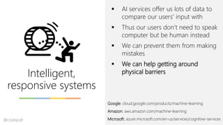Intelligent,
responsive systems
▪ AI services offer us lots of data to
compare our users’ input with
▪ Thus our users don’t need to speak
computer but be human instead
▪ We can prevent them from making
mistakes
▪ We can help getting around
physical barriers
Google: cloud.google.com/products/machine-learning
Amazon: aws.amazon.com/machine-learning
Microsoft: azure.microsoft.com/en-us/services/cognitive-services@codepo8
 