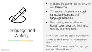 Language and
Writing
▪ Probably the oldest task on the web
was translation
▪ This moved deeper into Natural
Language Processing and
Language Detection
▪ Using these, we can allow for
human commands and finding out
tasks by analyzing texts.
“How far am I from the capital of Denmark?”
“Where do I find a good restaurant around
here?”
“Show me documents I wrote five days ago
with more than 600 words”@codepo8
 