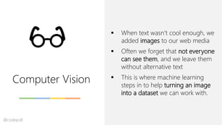 Computer Vision
▪ When text wasn’t cool enough, we
added images to our web media
▪ Often we forget that not everyone
can see them, and we leave them
without alternative text
▪ This is where machine learning
steps in to help turning an image
into a dataset we can work with.
@codepo8
 
