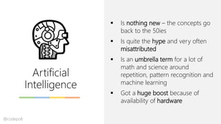Artificial
Intelligence
▪ Is nothing new – the concepts go
back to the 50ies
▪ Is quite the hype and very often
misattributed
▪ Is an umbrella term for a lot of
math and science around
repetition, pattern recognition and
machine learning
▪ Got a huge boost because of
availability of hardware
@codepo8
 
