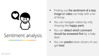 Sentiment analysis
▪ Finding out the sentiment of a text,
image or video can help with a lot
of things
▪ You can navigate videos by only
showing the happy parts
▪ You can detect which comment
should be answered first by a help
desk
▪ You can predict when drivers of cars
get tired
@codepo8
 