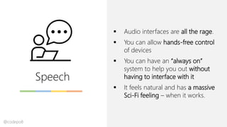 Speech
▪ Audio interfaces are all the rage.
▪ You can allow hands-free control
of devices
▪ You can have an “always on”
system to help you out without
having to interface with it
▪ It feels natural and has a massive
Sci-Fi feeling – when it works.
@codepo8
 