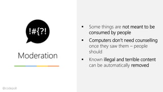 Moderation
▪ Some things are not meant to be
consumed by people
▪ Computers don’t need counselling
once they saw them – people
should
▪ Known illegal and terrible content
can be automatically removed
@codepo8
 