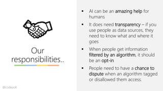 Our
responsibilities..
▪ AI can be an amazing help for
humans
▪ It does need transparency – if you
use people as data sources, they
need to know what and where it
goes
▪ When people get information
filtered by an algorithm, it should
be an opt-in
▪ People need to have a chance to
dispute when an algorithm tagged
or disallowed them access.
@codepo8
 