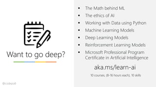Want to go deep?
▪ The Math behind ML
▪ The ethics of AI
▪ Working with Data using Python
▪ Machine Learning Models
▪ Deep Learning Models
▪ Reinforcement Learning Models
▪ Microsoft Professional Program
Certificate in Artificial Intelligence
aka.ms/learn-ai
10 courses, (8-16 hours each), 10 skills
@codepo8
 