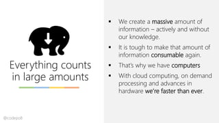 Everything counts
in large amounts
▪ We create a massive amount of
information – actively and without
our knowledge.
▪ It is tough to make that amount of
information consumable again.
▪ That’s why we have computers
▪ With cloud computing, on demand
processing and advances in
hardware we’re faster than ever.
@codepo8
 