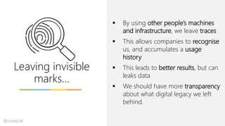 Leaving invisible
marks…
▪ By using other people’s machines
and infrastructure, we leave traces
▪ This allows companies to recognise
us, and accumulates a usage
history
▪ This leads to better results, but can
leaks data
▪ We should have more transparency
about what digital legacy we left
behind.
@codepo8
 