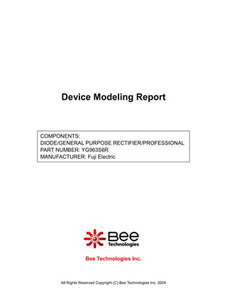Device Modeling Report



COMPONENTS:
DIODE/GENERAL PURPOSE RECTIFIER/PROFESSIONAL
PART NUMBER: YG963S6R
MANUFACTURER: Fuji Electric




                   Bee Technologies Inc.



      All Rights Reserved Copyright (C) Bee Technologies Inc. 2004
 
