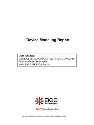 Device Modeling Report



COMPONENTS:
DIODE/GENERAL PURPOSE RECTIFIER/ STANDARD
PART NUMBER: YG963S6R
MANUFACTURER: Fuji Electric




                    Bee Technologies Inc.


  All Rights Reserved Copyright (C) Bee Technologies Inc. 2004
 