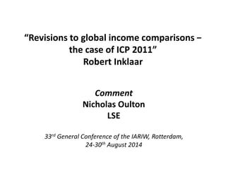 “Revisions to global income comparisons − 
the case of ICP 2011” 
Robert Inklaar 
Comment 
Nicholas Oulton 
LSE 
33rd General Conference of the IARIW, Rotterdam, 
24-30th August 2014 
 