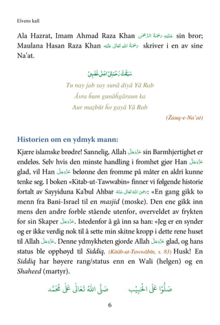 Elvens kall
6
Ala Hazrat, Imam Ahmad Raza Khan َ‫ﻋ‬‫ـ‬َ ْ‫ﲪ‬َ‫ ر‬ ِ‫ﻪ‬ْ‫ﻴ‬َ‫ﻠ‬‫ﻟ‬‫ ا‬ ُ‫ﺔ‬‫ـ‬َّ‫ﺮ‬‫ﻦ‬ٰ ْ‫ﲪ‬ sin bror;
Maulana Hasan Raza Khan ‫ﻪ‬ْ‫ﻴ‬َ‫ﻠ‬َ   ٰ‫ﺎﱃ‬َ‫ﻌ‬َ‫ﺗ‬  ِ‫ﷲ‬‫ ا‬ ُ‫ﺔ‬َ ْ‫ﲪ‬َ‫ر‬ skriver i en av sine
Na’at.
ْ ‫ﻤ‬ْ‫ﺣ‬‫ر‬ ْ‫ﺖ‬‫ﻘ‬‫ﺒ‬‫ﺳ‬ٰ ‫ﻋ‬ْ ‫ﻏﻀ‬
Tu nay jab say sunā diyā Yā Rab
Āsra ĥum gunāĥgāraun ka
Aur maẓbūt ĥo gayā Yā Rab
(Żauq-e-Na’at)
Historien om en ydmyk mann:
Kjære islamske brødre! Sannelig, Allah َّ‫ﻞ‬َ‫ﺟ‬َ‫َو‬ّ‫ﺰ‬َ‫ﻋ‬ sin Barmhjertighet er
endeløs. Selv hvis den minste handling i fromhet gjør Han َّ‫ﻞ‬َ‫ﺟ‬َ‫َو‬ّ‫ﺰ‬َ‫ﻋ‬
glad, vil Han َّ‫ﻞ‬َ‫ﺟ‬َ‫َو‬ّ‫ﺰ‬َ‫ﻋ‬ belønne den fromme på måter en aldri kunne
tenke seg. I boken «Kitab-ut-Tawwabin» finner vi følgende historie
fortalt av Sayyiduna Ka'bul Ahbar َ‫ ﻋ‬ ٰ‫ﺎﱃ‬َ‫ﻌ‬َ‫ﺗ‬ ُ‫ اﷲ‬ َ
ِ.َ‫ر‬‫ـ‬ُ‫ﻪ‬ْ‫ﻨ‬ : «En gang gikk to
menn fra Bani-Israel til en masjid (moske). Den ene gikk inn
mens den andre forble stående utenfor, overveldet av frykten
for sin Skaper َّ‫ﻞ‬َ‫ﺟ‬َ‫َو‬ّ‫ﺰ‬َ‫ﻋ‬. Istedenfor å gå inn sa han: «Jeg er en synder
og er ikke verdig nok til å sette min skitne kropp i dette rene huset
til Allah َّ‫ﻞ‬َ‫ﺟ‬َ‫َو‬ّ‫ﺰ‬َ‫ﻋ‬. Denne ydmykheten gjorde Allah َّ‫ﻞ‬َ‫ﺟ‬َ‫َو‬ّ‫ﺰ‬َ‫ﻋ‬ glad, og hans
status ble opphøyd til Siddiq. (Kitāb-ut-Tawwābīn, s. 83) Husk! En
Siddiq har høyere rang/status enn en Wali (helgen) og en
Shaheed (martyr).
َ ۡ
'‫ا‬
َ َ
( ‫ا‬ۡ)
* َ+ِ,ُۡ.‫ا‬ / َ+ -0
َ ُ
1
ٰ َ
(
ٰ
3 َ4
َ
5
 