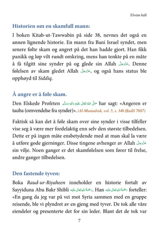 Elvens kall
7
Historien om en skamfull mann:
I boken Kitab-ut-Tawwabin på side 38, nevnes det også en
annen lignende historie. En mann fra Bani Israel syndet, men
senere følte skam og angret på det han hadde gjort. Han fikk
panikk og løp vilt rundt omkring, mens han tenkte på en måte
å få tilgitt sine synder på og glede sin Allah َ‫ﻋ‬َّ‫ﻞ‬َ‫ﺟ‬َ‫َو‬ّ‫ﺰ‬ . Denne
følelsen av skam gledet Allah َّ‫ﻞ‬َ‫ﺟ‬َ‫َو‬ّ‫ﺰ‬َ‫ﻋ‬, og også hans status ble
opphøyd til Siddiq.
Å angre er å føle skam.
Den Elskede Profeten ‫ﻢ‬َّ‫ﻠ‬َ‫ﺳ‬َ‫ و‬ ٖ‫ﻪ‬ِ‫ﻟ‬ٰ‫ا‬َ‫ و‬ ِ‫ﻪ‬ْ‫ﻴ‬َ‫ﻠ‬َ   ٰ‫ﺎﱃ‬َ‫ﻌ‬َ‫ﺗ‬  ُ‫ اﷲ‬ َّ( َ‫ﺻ‬ har sagt: «Angeren er
tauba (omvendelse fra synder)». (Al-Mustadrak, vol. 5, s. 346 Ḥadīš 7687)
Faktisk så kan det å føle skam over sine synder i visse tilfeller
vise seg å være mer fordelaktig enn selv den største tilbedelsen.
Dette er på ingen måte ensbetydende med at man skal la være
å utføre gode gjerninger. Disse tingene avhenger av Allah َّ‫ﻞ‬َ‫ﺟ‬َ‫َو‬ّ‫ﺰ‬َ‫ﻋ‬
sin vilje. Noen ganger er det skamfølelsen som fører til frelse,
andre ganger tilbedelsen.
Den fastende tyven:
Boka Raud-ur-Riyaheen inneholder en historie fortalt av
Sayyiduna Abu Bakr Shibli  ِ‫ﷲ‬‫ ا‬ُ‫ﺔ‬َ ْ‫ﲪ‬َ‫ر‬‫ﻪ‬ْ‫ﻴ‬َ‫ﻠ‬َ   ٰ‫ﺎﱃ‬َ‫ﻌ‬َ‫ﺗ‬ . Han ‫ﻪ‬ْ‫ﻴ‬َ‫ﻠ‬َ   ٰ‫ﺎﱃ‬َ‫ﻌ‬َ‫ﺗ‬ ِ‫ﷲ‬‫ ا‬ُ‫ﺔ‬َ ْ‫ﲪ‬َ‫ر‬ forteller:
«En gang da jeg var på vei mot Syria sammen med en gruppe
reisende, ble vi plyndret av en gjeng med tyver. De tok alle våre
eiendeler og presenterte det for sin leder. Blant det de tok var
 