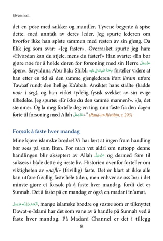 Elvens kall
8
det en pose med sukker og mandler. Tyvene begynte å spise
dette, med unntak av deres leder. Jeg spurte lederen om
hvorfor ikke han spiste sammen med resten av sin gjeng. Da
fikk jeg som svar: «Jeg faster». Overrasket spurte jeg han:
«Hvordan kan du stjele, mens du faster?» Han svarte: «En bør
gjøre noe for å holde døren for forsoning med sin Herre َّ‫ﻞ‬َ‫ﺟ‬َ‫َو‬ّ‫ﺰ‬َ‫ﻋ‬
åpen». Sayyiduna Abu Bakr Shibli ‫ﻪ‬ْ‫ﻴ‬َ‫ﻠ‬َ   ٰ‫ﺎﱃ‬َ‫ﻌ‬َ‫ﺗ‬ ِ‫ﷲ‬‫ ا‬ُ‫ﺔ‬َ ْ‫ﲪ‬َ‫ر‬ forteller videre at
han etter en tid så den samme gjenglederen iført ihram utføre
Tawaaf rundt den hellige Ka’abah. Ansiktet hans strålte (hadde
noor i seg), og han virket tydelig fysisk svekket av sin evige
tilbedelse. Jeg spurte: «Er ikke du den samme mannen?». «Ja, det
stemmer. Og la meg fortelle deg en ting; min faste fra den dagen
førte til forsoning med Allah َّ‫ﻞ‬َ‫ﺟ‬َ‫َو‬ّ‫ﺰ‬َ‫ﻋ‬»’’ (Rauḍ-ur-Riyāḥīn, s. 293)
Forsøk å faste hver mandag
Mine kjære islamske brødre! Vi har lært at ingen from handling
bør sees på som liten. For man vet aldri om nettopp denne
handlingen blir akseptert av Allah َّ‫ﻞ‬َ‫ﺟ‬َ‫َو‬ّ‫ﺰ‬َ‫ﻋ‬ og dermed føre til
suksess i både dette og neste liv. Historien ovenfor forteller om
viktigheten av «nafli» (frivillig) faste. Det er klart at ikke alle
kan utføre frivillig faste hele tiden, men enhver av oss bør i det
minste gjøre et forsøk på å faste hver mandag, fordi det er
Sunnah. Det å faste på en mandag er også en madani in’amat.
‫ـﻪ‬‫ﻠ‬ِ‫ ﻟـ‬ُ‫ـﺪ‬ْ‫ﻤ‬َ‫ـﺤ‬ْ ‫َﻟ‬‫ا‬َّ‫ﻞ‬َ‫ﺟ‬َ‫َو‬ّ‫ﺰ‬َ‫ﻋ‬ , mange islamske brødre og søstre som er tilknyttet
Dawat-e-Islami har det som vane av å handle på Sunnah ved å
faste hver mandag. På Madani Channel er det i tillegg
 