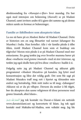 Elvens kall
9
direktesending fra «Munajat-e-Iftar» hver mandag. Du bør
også med intensjon om belønning (thawab) se på Madani
Channel, samt invitere andre til å gjøre det samme og på denne
måten samle en formue av belønninger.
Familie av ildtilbedere som aksepterte islam
La oss nå høre på en Madani Bahar til Madani Channel. Dette
er historien om en ung filmartist ved navnet Jahangeer fra
Mumbai i India. Han forteller: Alle i vår familie pleide å tilbe
ilden, inntil Madani Channel kom som et budskap om
tilgivelse! Moren min pleide å se på Madani Channel med stor
entusiasme. En gang tenkte jeg over hvorfor mamma hører på
disse «mullaene med grønne imamah» med så stor interesse, og
tenkte jeg også skulle høre på hva disse «mullaene» hadde å si.
Følgelig satte jeg på Madani Channel og akkurat gikk
programmet «Madani Muzakra» på kanalen. Jeg lyttet med
konsentrasjon og likte det veldig godt. Det som ble sagt på
Madani Muzakra traff meg rett i hjertet og tilstanden min
endret seg betraktelig. Hele mitt indre sa til meg; «Jahangeer!
Akkurat nå er du på villspor. Dersom du ønsker å bli tilgitt,
bør du akseptere den sanne religionen til disse personene med
grønn Imamah, altså Islam».
‫ـﻪ‬‫ﻠ‬ِ‫ ﻟـ‬ ُ‫ـﺪ‬ْ‫ﻤ‬َ‫ـﺤ‬ْ ‫َﻟ‬‫ا‬َّ‫ﻞ‬َ‫ﺟ‬َ‫َو‬ّ‫ﺰ‬َ‫ﻋ‬ jeg tok kontakt via Dawat-e-Islami sin nettside
www.dawateislami.net og konverterte til Islam. Jeg tok også
kontakt med Maktaba-tul-Madina, som veiledet meg. Jeg ble
 