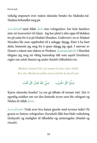 Elvens kall
10
virkelig imponert over måten islamske brødre fra Maktaba-tul-
Madina behandlet meg på.
‫ـﻪ‬‫ﻠ‬ِ‫ـ‬‫ﻟ‬  ُ‫ـﺪ‬ْ‫ﻤ‬َ‫ـﺤ‬ْ ‫ﻟ‬َ‫ا‬َّ‫ﻞ‬َ‫ﺟ‬َ‫َو‬ّ‫ﺰ‬َ‫ﻋ‬ med Allah َّ‫ﻞ‬َ‫ﺟ‬َ‫َو‬ّ‫ﺰ‬َ‫ﻋ‬ sine velsignelser, har hele familien
min nå konvertert til Islam. Jeg har pleid å sitte oppe til klokken
tre på natta for å se på Madani Muzakra. Underveis i en av Madani
Muzakra ble man oppfordret til å anlegge skjegg. Etter å ha hørt
dette, bestemte jeg meg for å spare skjegg jeg også. I nærvær av
Dawat-e-islami sine elskere av Profeten ‫ﻢ‬َّ‫ﻠ‬َ‫ﺳ‬َ‫ و‬ٖ‫ﻪ‬ِ‫ﻟ‬ٰ‫ا‬َ‫ و‬ِ‫ﻪ‬ْ‫ﻴ‬َ‫ﻠ‬َ   ٰ‫ﺎﱃ‬َ‫ﻌ‬َ‫ﺗ‬ ُ‫ اﷲ‬ َّ( َ‫ﺻ‬ i Mumbai
tilegner jeg meg nå viktig kunnskap slik som aqaid (troslære),
regler om salah (bønn) og andre ibadah (tilbedelse) etc.
Madanī channel lāey gā sunnat ki ghar ghar baĥār
Ker day Maulā do jaĥān mayn nāẓirīn ka bayřā pār
َ ۡ
'‫ا‬
َ َ
( ‫ا‬ۡ)
* َ+ِ,ۡ-ُ.‫ا‬ / َ+0
َ ُ
1
ٰ َ
(
ٰ
3 َ4
َ
5
Kjære islamske brødre! La oss gå tilbake til temaet vårt. Det vi
egentlig snakket om var den fastende tyven som ble velsignet og
Nåden til Allah َّ‫ﻞ‬َ‫ﺟ‬َ‫َو‬ّ‫ﺰ‬َ‫ﻋ‬.
ُ‫ﺳ‬‫ اﻟ‬ َ‫ﻦ‬‫ـ‬ٰ‫ﺤ‬ْ‫ـﺒ‬‫ـ‬‫ﻪ‬ ‫ﻠ‬َّ‫ﻞ‬َ‫ﺟ‬َ‫َو‬ّ‫ﺰ‬َ‫ﻋ‬ Tenk over hva fasten gjorde med tyvenes leder! På
grunn av fastens velsignelser (barakah) fikk han både veiledning
(hidayah) og mulighet til tilbedelse og anstrengelse (ibadah og
riazah).
 