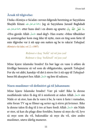 Elvens kall
11
Årsak til tilgivelse:
I boka «Kimiya-e-Sa'adat» nevnes følgende beretning av Sayyiduna
Shaykh Kitani ‫ﻪ‬ْ‫ﻴ‬َ‫ﻠ‬َ   ٰ‫ﺎﱃ‬َ‫ﻌ‬َ‫ﺗ‬  ِ‫ﷲ‬‫ ا‬ ُ‫ﺔ‬َ ْ‫ﲪ‬َ‫ر‬: Jeg så Sayyiduna Junaid Baghdadi
‫ﻪ‬ْ‫ﻴ‬َ‫ﻠ‬َ   ٰ‫ﺎﱃ‬َ‫ﻌ‬َ‫ﺗ‬  ِ‫ﷲ‬‫ ا‬ُ‫ﺔ‬َ ْ‫ﲪ‬َ‫ر‬ etter hans død i en drøm og spurte: ُ.‫ا‬
َ
=َ4
َ َ6ِ>
َ
.
«Hva gjorde Allah َّ‫ﻞ‬َ‫ﺟ‬َ‫َو‬ّ‫ﺰ‬َ‫ﻋ‬ med deg?» Han svarte: «Mine tilbedelser
og anstrengelser kom meg ikke til nytte, men en ting som førte til
min tilgivelse var å stå opp om natten og be to raka'at Tahajjud.
(Kīmīyā-e-Sa’ādat, vol. 2, s 1007)
Raḥmat-e-ḥaq ‘baĥā’ nā mī jau-yad
Raḥmat-e-ḥaq ‘baĥānaĥ’ mī jau-yad
Mine kjære islamske brødre! En bør lage en vane å utføre de
frivillige bønnene så vel som de obligatoriske, spesielt Tahajjud.
For du vet aldri, kanskje vil det å streve for å stå opp til Tahajjud-
bønn bli akseptert hos Allah َ‫ﺟ‬َ‫َو‬ّ‫ﺰ‬َ‫ﻋ‬َّ‫ﻞ‬ og føre til suksess.
Noen muslimer vil definitivt gå til Jahannum:
Mine kjære Islamske brødre! Vær på vakt! Ikke la denne
medfølende talen få deg til å misforstå at siden Allah َّ‫ﻞ‬َ‫ﺟ‬َ‫َو‬ّ‫ﺰ‬َ‫ﻋ‬ sin
Nåde er så stor, kan du la være å be, la være å faste i ramadan,
sitte foran TV og se filmer og serier og å stirre på kvinner. Ikke
la denne talen få deg til å tro at bare fordi Allah َّ‫ﻞ‬َ‫ﺟ‬َ‫َو‬ّ‫ﺰ‬َ‫ﻋ‬ sin Nåde
er stor, så kan du plage dine foreldre, banne så mye du vil, lyve
så mye som du vil, baksnakke så mye du vil, såre andre
muslimer, utøve dårlig manerer.
 