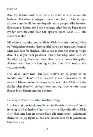 Elvens kall
12
Ikke tro at bare fordi Allah َّ‫ﻞ‬َ‫ﺟ‬َ‫َو‬ّ‫ﺰ‬َ‫ﻋ‬ sin Nåde er stor, så kan du
barbere eller trimme skjegget, stjele, rane folk, drikke så mye
alkohol som du vil, beruse deg selv, satse penger, eller hvorfor
ikke åpne et kasino for å satse penger, selge dop og begå andre
synder som du ennå ikke har opplevd siden Allah َّ‫ﻞ‬َ‫ﺟ‬َ‫َو‬ّ‫ﺰ‬َ‫ﻋ‬ sin
Nåde er så stor.
Mine kjære islamske brødre! Måtte Allah َّ‫ﻞ‬َ‫ﺟ‬َ‫َو‬ّ‫ﺰ‬َ‫ﻋ‬ vise absolutt Nåde
og Velsignelser ovenfor dere og tilgi dere uten regnskap. Ameen!
Men pass dere for shaytan. Ikke la han ta dere ved øret og tvinge
dere til å adlyde ham på denne måten. Sannelig, Allah َّ‫ﻞ‬َ‫ﺟ‬َ‫َو‬ّ‫ﺰ‬َ‫ﻋ‬ er
Barmhjertig og Nåderik, men Han َّ‫ﻞ‬َ‫ﺟ‬َ‫َو‬ّ‫ﺰ‬َ‫ﻋ‬ er også likegyldig.
Akkurat som Han َّ‫ﻞ‬َ‫ﺟ‬َ‫َو‬ّ‫ﺰ‬َ‫ﻋ‬ kan tilgi en, kan Han َّ‫ﻞ‬َ‫ﺟ‬َ‫َو‬ّ‫ﺰ‬َ‫ﻋ‬ også straffe
vedkommende.
Hva vil du gjøre hvis Han َّ‫ﻞ‬َ‫ﺟ‬َ‫َو‬ّ‫ﺰ‬َ‫ﻋ‬ straffer oss på grunn av en
mindre synd? Husk! Det er bestemt at noen muslimer vil bli
straffet i Jahannum for deres synder. Vi må frykte Allah َّ‫ﻞ‬َ‫ﺟ‬َ‫َو‬ّ‫ﺰ‬َ‫ﻋ‬ sin
skjulte plan (khufiya tadbeer) konstant, og håpe at våre navn
ikke er blant Jahannum sine beboere.
Farooq-e-Azam sin Madani-holdning
Hva kan vi si om Sayyiduna Umar bin Khattab َ‫ ﻋ‬ ٰ‫ﺎﱃ‬َ‫ﻌ‬َ‫ﺗ‬ ُ‫ اﷲ‬َ
ِ.َ‫ر‬‫ـ‬ُ‫ﻪ‬ْ‫ﻨ‬ ? For et
frykt og håp han hadde! Han َ‫ﺗ‬ ُ‫ اﷲ‬َ
ِ.َ‫ر‬َ‫ ﻋ‬ ٰ‫ﺎﱃ‬َ‫ﻌ‬‫ـ‬ُ‫ﻪ‬ْ‫ﻨ‬ sa følgende: «Hvis Allah
َّ‫ﻞ‬َ‫ﺟ‬َ‫َو‬ّ‫ﺰ‬َ‫ﻋ‬ skal sette kun én person blant alle mennesker i jahannum
(helvete), vil jeg frykte at den ene person som vil få jahannum
kan være meg.
 