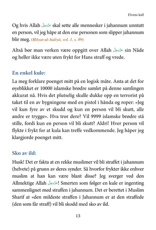 Elvens kall
13
Og hvis Allah َّ‫ﻞ‬َ‫ﺟ‬َ‫َو‬ّ‫ﺰ‬َ‫ﻋ‬ skal sette alle mennesker i jahannum unntatt
en person, vil jeg håpe at den ene personen som slipper jahannum
blir meg. (Ḥilyat-ul-Auliyā, vol. 1, s. 89)
Altså bør man verken være oppgitt over Allah َّ‫ﻞ‬َ‫ﺟ‬َ‫َو‬ّ‫ﺰ‬َ‫ﻋ‬ sin Nåde
og heller ikke være uten frykt for Hans straff og vrede.
En enkel kule:
La meg forklare poenget mitt på en logisk måte. Anta at det for
øyeblikket er 10000 islamske brødre samlet på denne samlingen
akkurat nå. Hvis det plutselig skulle dukke opp en terrorist på
taket til en av bygningene med en pistol i hånda og roper: «Jeg
vil kun fyre av et skudd og kun en person vil bli skutt, alle
andre er trygge». Hva tror dere? Vil 9999 islamske brødre stå
stille, fordi kun en person vil bli skutt? Aldri! Hver person vil
flykte i frykt for at kula kan treffe vedkommende. Jeg håper jeg
klargjorde poenget mitt.
Sko av ild:
Husk! Det er fakta at en rekke muslimer vil bli straffet i jahannum
(helvete) på grunn av deres synder. Så hvorfor frykter ikke enhver
muslim at han kan være blant disse? Jeg sverger ved den
Allmektige Allah َّ‫ﻞ‬َ‫ﺟ‬َ‫َو‬ّ‫ﺰ‬َ‫ﻋ‬! Smerten som følger en kule er ingenting
sammenlignet med straffen i jahannum. Det er berettet i Muslim
Sharif at «den mildeste straffen i Jahannum er at den straffede
(den som får straff) vil bli skodd med sko av ild.
 