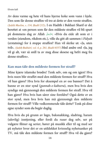 Elvens kall
14
Av dens varme og hete vil hans hjerne koke som vann i kjele.
Den som får denne straffen vil tro at dette er den verste straffen.
(Ṣaḥīḥ Muslim, s. 134, Ḥadīš 212). I en Hadith i Bukhari Sharif er det
berettet at «en person som får den mildeste straffen vil bli spurt
på dommens dag av Allah َّ‫ﻞ‬َ‫ﺟ‬َ‫َو‬ّ‫ﺰ‬َ‫ﻋ‬: «Hvis du eide alt som er i
verden (eiendom, rikdom etc.), ville du gitt alt sammen i Fidyah
(erstatning) for å stoppe straffen? Han vil skrike ut: «Ja, uten
tvil». (Ṣaḥīḥ Bukhārī, vol. 4, p. 261, Ḥadīš 6557) Med andre ord «Ja, jeg
vil gi alt, vær så snill ta av meg disse skoene og befri meg fra
denne straffen».
Kan man tåle den mildeste formen for straff?
Mine kjære islamske brødre! Tenk selv, om og om igjen! Hva
hvis noen blir straffet med den mildeste formen for straff? Hva
vil han gjøre? Hva hvis for eksempel en av oss banner? Det å
banne er en stor synd (gunnah-e-kabeera), men hva hvis den
syndige må gjennomgå den mildeste formen for straff. Hva vil
han gjøre? Hva hvis han sårer sine foreldre? Også dette er en
stor synd, men hva hvis han må gjennomgå den mildeste
formen for straff? Ville vedkommende tåle dette? Tenk på dine
egne synder som du begår daglig.
Hva hvis du på grunn av løgn, baksnakking, sladring, haram
(ulovlig) inntjening, eller fordi du ruser deg selv, ser på
vulgære filmer og serier, hører på musikk eller til og med ser
på nyheter hvor det er en utildekket kvinnelig nyhetsanker på
TV, må tåle den mildeste formen for straff? Hva vil du gjøre?
 