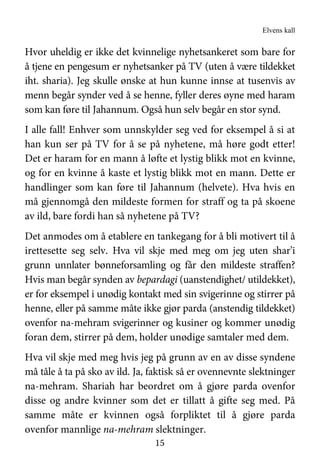 Elvens kall
15
Hvor uheldig er ikke det kvinnelige nyhetsankeret som bare for
å tjene en pengesum er nyhetsanker på TV (uten å være tildekket
iht. sharia). Jeg skulle ønske at hun kunne innse at tusenvis av
menn begår synder ved å se henne, fyller deres øyne med haram
som kan føre til Jahannum. Også hun selv begår en stor synd.
I alle fall! Enhver som unnskylder seg ved for eksempel å si at
han kun ser på TV for å se på nyhetene, må høre godt etter!
Det er haram for en mann å løfte et lystig blikk mot en kvinne,
og for en kvinne å kaste et lystig blikk mot en mann. Dette er
handlinger som kan føre til Jahannum (helvete). Hva hvis en
må gjennomgå den mildeste formen for straff og ta på skoene
av ild, bare fordi han så nyhetene på TV?
Det anmodes om å etablere en tankegang for å bli motivert til å
irettesette seg selv. Hva vil skje med meg om jeg uten shar’i
grunn unnlater bønneforsamling og får den mildeste straffen?
Hvis man begår synden av bepardagi (uanstendighet/ utildekket),
er for eksempel i unødig kontakt med sin svigerinne og stirrer på
henne, eller på samme måte ikke gjør parda (anstendig tildekket)
ovenfor na-mehram svigerinner og kusiner og kommer unødig
foran dem, stirrer på dem, holder unødige samtaler med dem.
Hva vil skje med meg hvis jeg på grunn av en av disse syndene
må tåle å ta på sko av ild. Ja, faktisk så er ovennevnte slektninger
na-mehram. Shariah har beordret om å gjøre parda ovenfor
disse og andre kvinner som det er tillatt å gifte seg med. På
samme måte er kvinnen også forpliktet til å gjøre parda
ovenfor mannlige na-mehram slektninger.
 