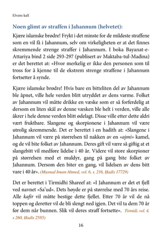 Elvens kall
16
Noen glimt av straffen i Jahannum (helvetet):
Kjære islamske brødre! Frykt i det minste for de mildeste straffene
som en vil få i Jahannum, selv om virkeligheten er at det finnes
skremmende strenge straffer i Jahannum. I boka Bayanat-e-
Attariya bind 2 side 293-297 (publisert av Maktaba-tul-Madina)
er det berettet at: «Hvor merkelig er ikke den personen som til
tross for å kjenne til de ekstrem strenge straffene i Jahannum
fortsetter å synde.
Kjære islamske brødre! Hvis bare en bitteliten del av Jahannum
ble åpnet, ville hele verden blitt utryddet av dens varme. Folket
av Jahannum vil måtte drikke en væske som er så forferdelig at
dersom en liten skål av denne væsken ble helt i verden, ville alle
åkrer i hele denne verden blitt ødelagt. Disse ville etter dette aldri
vært fruktbare. Slangene og skorpionene i Jahannum vil være
utrolig skremmende. Det er berettet i en hadith at: «Slangene i
Jahannum vil være på størrelsen til nakken av en «ajmi» kamel,
og de vil bite folket av Jahannum. Deres gift vil være så giftig at et
slangebitt vil medføre lidelse i 40 år. Videre vil store skorpioner
på størrelsen med et muldyr, gang på gang bite folket av
Jahannum. Dersom den biter en gang, vil lidelsen av dens bitt
vare i 40 år». (Musnad Imam Ahmed, vol. 6, s. 216, Ḥadīs 17729)
Det er berettet i Tirmidhi Shareef at: «I Jahannum er det et fjell
ved navnet «Sa’ud». Dets høyde er på størrelse med 70 års reise.
Alle kafir vil måtte bestige dette fjellet. Etter 70 år vil de nå
toppen og deretter vil de bli slengt ned igjen. Det vil ta dem 70 år
før dem når bunnen. Slik vil deres straff fortsette». Tirmidi, vol. 4,
s 260, Ḥadīs 2585)
 
