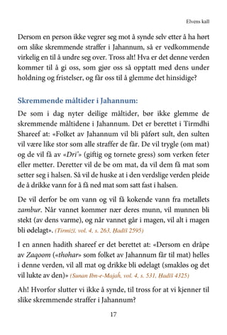Elvens kall
17
Dersom en person ikke vegrer seg mot å synde selv etter å ha hørt
om slike skremmende straffer i Jahannum, så er vedkommende
virkelig en til å undre seg over. Tross alt! Hva er det denne verden
kommer til å gi oss, som gjør oss så opptatt med dens under
holdning og fristelser, og får oss til å glemme det hinsidige?
Skremmende måltider i Jahannum:
De som i dag nyter deilige måltider, bør ikke glemme de
skremmende måltidene i Jahannum. Det er berettet i Tirmdhi
Shareef at: «Folket av Jahannum vil bli påført sult, den sulten
vil være like stor som alle straffer de får. De vil trygle (om mat)
og de vil få av «Dri’» (giftig og tornete gress) som verken feter
eller metter. Deretter vil de be om mat, da vil dem få mat som
setter seg i halsen. Så vil de huske at i den verdslige verden pleide
de å drikke vann for å få ned mat som satt fast i halsen.
De vil derfor be om vann og vil få kokende vann fra metallets
zambur. Når vannet kommer nær deres munn, vil munnen bli
stekt (av dens varme), og når vannet går i magen, vil alt i magen
bli ødelagt». (Tirmiżī, vol. 4, s. 263, Ḥadīš 2595)
I en annen hadith shareef er det berettet at: «Dersom en dråpe
av Zaqoom («thohar» som folket av Jahannum får til mat) helles
i denne verden, vil all mat og drikke bli ødelagt (smakløs og det
vil lukte av den)» (Sunan Ibn-e-Majaĥ, vol. 4, s. 531, Ḥadīš 4325)
Ah! Hvorfor slutter vi ikke å synde, til tross for at vi kjenner til
slike skremmende straffer i Jahannum?
 