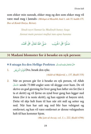 Elvens kall
19
som elsker min sunnah, elsker meg og den som elsker meg vil
være med meg i Jannah» (Mishqat ul Masabih, bind 1, side 55, hadith 175,
Dar-ul-Kutub Ilmiya, Beirut).
Sinah tayri Sunnat ka Madinah banay Aaqa
Jannat main parausi mujhai tum apna banana
َ ۡ
'‫ا‬
َ َ
( ‫ا‬ۡ)
* َ+ِ,ۡ-ُ.‫ا‬ / َ+0
َ ُ
1
ٰ َ
(
ٰ
3 َ4
َ
5
31 Madani blomster for å besøke en syk person:
۞ 8 utsagn fra den Hellige Profeten ‫ﻢ‬َّ‫ﻠ‬َ‫ﺳ‬َ‫ و‬ٖ‫ﻪ‬ِ‫ﻟ‬ٰ‫ا‬َ‫ و‬ِ‫ﻪ‬ْ‫ﻴ‬َ‫ﻠ‬َ   ٰ‫ﺎﱃ‬َ‫ﻌ‬َ‫ﺗ‬ ُ‫ اﷲ‬ َّ( َ‫ﺻ‬
1. ِ&َ ۡ
‫ا‬ ‫وا‬
ُ
‫د‬ۡ)
ُۡ@
َ
A Dvs. besøk den syke.
(Adab-ul-Mafarrid, s. 137, Ḥadīš 518)
2. Når en person går for å besøke en syk person, vil Allah
َّ‫ﻞ‬َ‫ﺟ‬َ‫َو‬ّ‫ﺰ‬َ‫ﻋ‬ sende 75 000 engler som vil skygge over ham. De vil
skrive en god gjerning for hver gang han løfter sin fot (for å
ta et skritt) og vil fjerne en synd hver gang han legger ned
foten (for å ta neste skritt), og han oppnår et høyere nivå.
Dette vil skje helt fram til han når sitt mål og setter seg
ned. Når han har satt seg ned blir han velsignet og
omfavnet, og han vil være omfavnet av denne velsignelsen
helt til han kommer hjem.
(Mu’jam-ul-Awsaṭ, vol. 3, s. 222, Ḥadīš 4396)
 