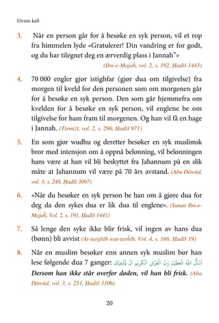 Elvens kall
20
3. Når en person går for å besøke en syk person, vil et rop
fra himmelen lyde «Gratulerer! Din vandring er for godt,
og du har tilegnet deg en ærverdig plass i Jannah”»
(Ibn-e-Majaĥ, vol. 2, s. 192, Ḥadīš 1443)
4. 70 000 engler gjør istighfar (gjør dua om tilgivelse) fra
morgen til kveld for den personen som om morgenen går
for å besøke en syk person. Den som går hjemmefra om
kvelden for å besøke en syk person, vil englene be om
tilgivelse for ham fram til morgenen. Og han vil få en hage
i Jannah. (Tirmiżī, vol. 2, s. 290, Ḥadīš 971)
5. En som gjør wudhu og deretter besøker en syk muslimsk
bror med intensjon om å oppnå belønning, vil belønningen
hans være at han vil bli beskyttet fra Jahannum på en slik
måte at Jahannum vil være på 70 års avstand. (Abu Dāwūd,
vol. 3, s. 248, Ḥadīš 3097)
6. «Når du besøker en syk person be han om å gjøre dua for
deg da den sykes dua er lik dua til englene». (Sunan Ibn-e-
Majaĥ, Vol. 2, s. 191, Ḥadīš 1441)
7. Så lenge den syke ikke blir frisk, vil ingen av hans dua
(bønn) bli avvist (At-targhīb wat-tarĥīb, Vol. 4, s. 166, Ḥadīš 19)
8. Når en muslim besøker enn annen syk muslim bør han
lese følgende dua 7 ganger:
َٔ ۡC
َ
‫ا‬َ.‫ا‬
ُ
‫ل‬ِDَ4
ۡ
E‫ا‬ۡ‫ب‬َ‫ر‬ َۡ
E‫ا‬ ِ‫ش‬ۡ&َ4
ۡ
E‫ا‬
َ
ِ&ۡ@
ۡ
‫ن‬
َ
‫ا‬ ِIِJ
ۡ
Kَۡ
Dersom han ikke står overfor døden, vil han bli frisk. (Abu
Dāwūd, vol. 3, s. 251, Ḥadīš 3106)
 