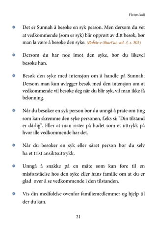 Elvens kall
21
۞ Det er Sunnah å besøke en syk person. Men dersom du vet
at vedkommende (som er syk) blir opprørt av ditt besøk, bør
man la være å besøke den syke. (Baĥār-e-Sharī’at, vol. 3, s. 505)
۞ Dersom du har noe imot den syke, bør du likevel
besøke han.
۞ Besøk den syke med intensjon om å handle på Sunnah.
Dersom man kun avlegger besøk med den intensjon om at
vedkommende vil besøke deg når du blir syk, vil man ikke få
belønning.
۞ Når du besøker en syk person bør du unngå å prate om ting
som kan skremme den syke personen, f.eks si: "Din tilstand
er dårlig". Eller at man rister på hodet som et uttrykk på
hvor ille vedkommende har det.
۞ Når du besøker en syk eller såret person bør du selv
ha et trist ansiktsuttrykk.
۞ Unngå å snakke på en måte som kan føre til en
misforståelse hos den syke eller hans familie om at du er
glad over å se vedkommende i den tilstanden.
۞ Vis din medfølelse ovenfor familiemedlemmer og hjelp til
der du kan.
 