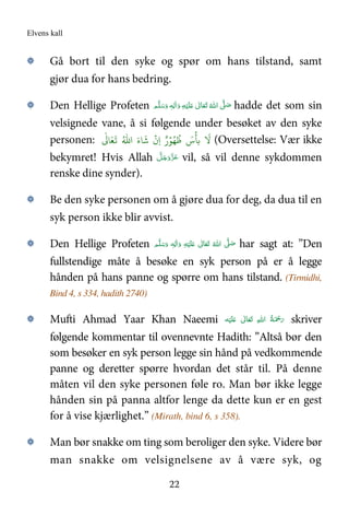 Elvens kall
22
۞ Gå bort til den syke og spør om hans tilstand, samt
gjør dua for hans bedring.
۞ Den Hellige Profeten ٖ‫ﻪ‬ِ‫ﻟ‬ٰ‫ا‬َ‫ و‬ ِ‫ﻪ‬ْ‫ﻴ‬َ‫ﻠ‬َ   ٰ‫ﺎﱃ‬َ‫ﻌ‬َ‫ﺗ‬  ُ‫ اﷲ‬ َّ( َ‫ﺻ‬ ‫ﻢ‬َّ‫ﻠ‬َ‫ﺳ‬َ‫و‬ hadde det som sin
velsignede vane, å si følgende under besøket av den syke
personen: ُ
L َ‫س‬
ۡ
N>
َ
!ُُ.‫ا‬ َ‫ء‬
َ
P
ۡ
‫ِن‬‫ا‬ ٌ‫ر‬ۡ)
ٰ
3 َ4
َ
5 (Oversettelse: Vær ikke
bekymret! Hvis Allah َّ‫ﻞ‬َ‫ﺟ‬َ‫َو‬ّ‫ﺰ‬َ‫ﻋ‬ vil, så vil denne sykdommen
renske dine synder).
۞ Be den syke personen om å gjøre dua for deg, da dua til en
syk person ikke blir avvist.
۞ Den Hellige Profeten ٖ‫ﻪ‬ِ‫ﻟ‬ٰ‫ا‬َ‫ و‬ ِ‫ﻪ‬ْ‫ﻴ‬َ‫ﻠ‬َ   ٰ‫ﺎﱃ‬َ‫ﻌ‬َ‫ﺗ‬  ُ‫ اﷲ‬ َّ(َ‫ﺻ‬ ‫ﻢ‬َّ‫ﻠ‬َ‫ﺳ‬َ‫و‬ har sagt at: ”Den
fullstendige måte å besøke en syk person på er å legge
hånden på hans panne og spørre om hans tilstand. (Tirmidhi,
Bind 4, s 334, hadith 2740)
۞ Mufti Ahmad Yaar Khan Naeemi ‫ﻪ‬ْ‫ﻴ‬َ‫ﻠ‬َ   ٰ‫ﺎﱃ‬َ‫ﻌ‬َ‫ﺗ‬  ِ‫ﷲ‬‫ ا‬ ُ‫ﺔ‬َ ْ‫ﲪ‬َ‫ر‬ skriver
følgende kommentar til ovennevnte Hadith: ”Altså bør den
som besøker en syk person legge sin hånd på vedkommende
panne og deretter spørre hvordan det står til. På denne
måten vil den syke personen føle ro. Man bør ikke legge
hånden sin på panna altfor lenge da dette kun er en gest
for å vise kjærlighet.” (Mirath, bind 6, s 358).
۞ Man bør snakke om ting som beroliger den syke. Videre bør
man snakke om velsignelsene av å være syk, og
 