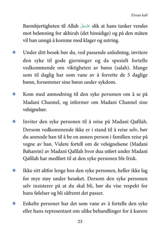 Elvens kall
23
Barmhjertigheten til Allah َّ‫ﻞ‬َ‫ﺟ‬َ‫َو‬ّ‫ﺰ‬َ‫ﻋ‬ slik at hans tanker vendes
mot belønning for akhirah (det hinsidige) og på den måten
vil han unngå å komme med klager og sutring.
۞ Under ditt besøk bør du, ved passende anledning, invitere
den syke til gode gjerninger og da spesielt fortelle
vedkommende om viktigheten av bønn (salah). Mange
som til daglig har som vane av å forrette de 5 daglige
bønn, forsømmer sine bønn under sykdom.
۞ Kom med anmodning til den syke personen om å se på
Madani Channel, og informer om Madani Channel sine
velsignelser.
۞ Inviter den syke personen til å reise på Madani Qafilah.
Dersom vedkommende ikke er i stand til å reise selv, bør
du anmode han til å be en annen person i familien reise på
vegne av han. Videre fortell om de velsignelsene (Madani
Baharein) av Madani Qafilah hvor dua utført under Madani
Qafilah har medført til at den syke personen ble frisk.
۞ Ikke sitt altfor lenge hos den syke personen, heller ikke lag
for mye støy under besøket. Dersom den syke personen
selv insisterer på at du skal bli, bør du vise respekt for
hans følelser og bli såfremt det passer.
۞ Enkelte personer har det som vane av å fortelle den syke
eller hans representant om ulike behandlinger for å kurere
 