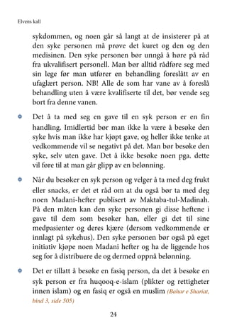 Elvens kall
24
sykdommen, og noen går så langt at de insisterer på at
den syke personen må prøve det kuret og den og den
medisinen. Den syke personen bør unngå å høre på råd
fra ukvalifisert personell. Man bør alltid rådføre seg med
sin lege før man utfører en behandling foreslått av en
ufaglært person. NB! Alle de som har vane av å foreslå
behandling uten å være kvalifiserte til det, bør vende seg
bort fra denne vanen.
۞ Det å ta med seg en gave til en syk person er en fin
handling. Imidlertid bør man ikke la være å besøke den
syke hvis man ikke har kjøpt gave, og heller ikke tenke at
vedkommende vil se negativt på det. Man bør besøke den
syke, selv uten gave. Det å ikke besøke noen pga. dette
vil føre til at man går glipp av en belønning.
۞ Når du besøker en syk person og velger å ta med deg frukt
eller snacks, er det et råd om at du også bør ta med deg
noen Madani-hefter publisert av Maktaba-tul-Madinah.
På den måten kan den syke personen gi disse heftene i
gave til dem som besøker han, eller gi det til sine
medpasienter og deres kjære (dersom vedkommende er
innlagt på sykehus). Den syke personen bør også på eget
initiativ kjøpe noen Madani hefter og ha de liggende hos
seg for å distribuere de og dermed oppnå belønning.
۞ Det er tillatt å besøke en fasiq person, da det å besøke en
syk person er fra huqooq-e-islam (plikter og rettigheter
innen islam) og en fasiq er også en muslim (Bahar e Shariat,
bind 3, side 505)
 